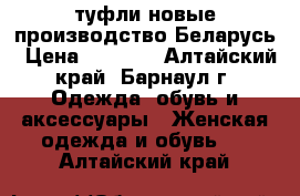 туфли новые производство Беларусь › Цена ­ 3 500 - Алтайский край, Барнаул г. Одежда, обувь и аксессуары » Женская одежда и обувь   . Алтайский край